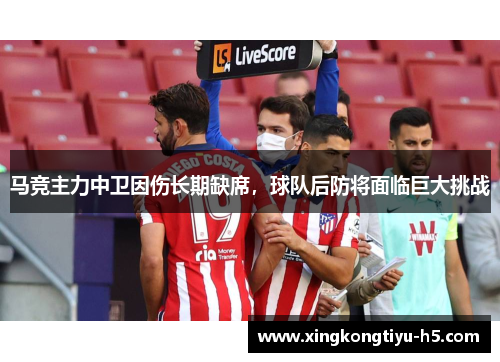 马竞主力中卫因伤长期缺席，球队后防将面临巨大挑战