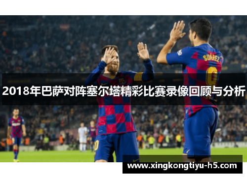 2018年巴萨对阵塞尔塔精彩比赛录像回顾与分析