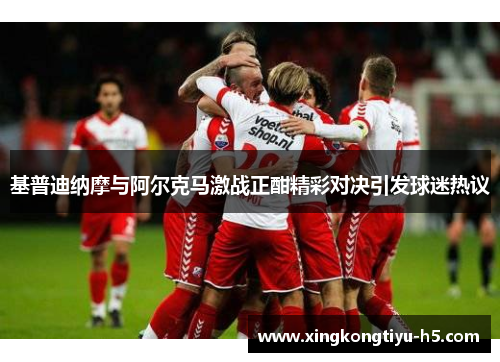 基普迪纳摩与阿尔克马激战正酣精彩对决引发球迷热议